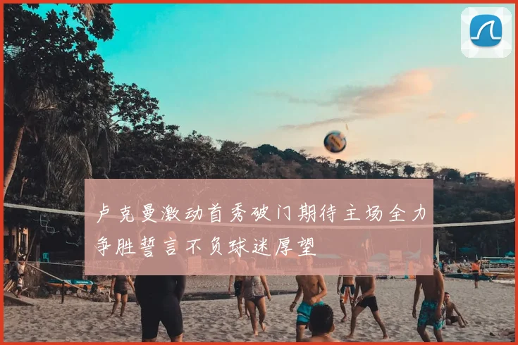 卢克曼激动首秀破门期待主场全力争胜誓言不负球迷厚望