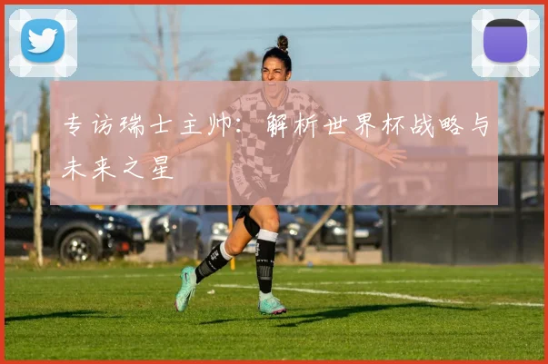专访瑞士主帅：解析世界杯战略与未来之星