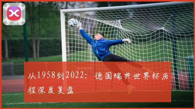 从1958到2022:德国瑞典世界杯历程深度复盘